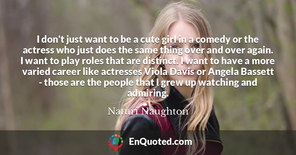 I don't just want to be a cute girl in a comedy or the actress who just does the same thing over and over again. I want to play roles that are distinct. I want to have a more varied career like actresses Viola Davis or Angela Bassett - those are the people that I grew up watching and admiring.