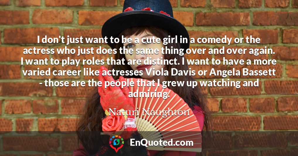 I don't just want to be a cute girl in a comedy or the actress who just does the same thing over and over again. I want to play roles that are distinct. I want to have a more varied career like actresses Viola Davis or Angela Bassett - those are the people that I grew up watching and admiring.