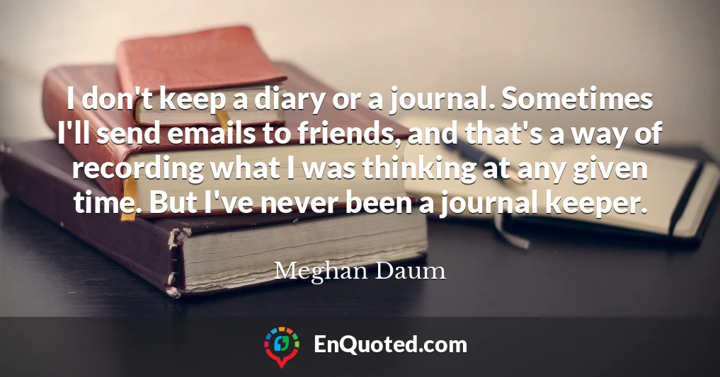 I don't keep a diary or a journal. Sometimes I'll send emails to friends, and that's a way of recording what I was thinking at any given time. But I've never been a journal keeper.