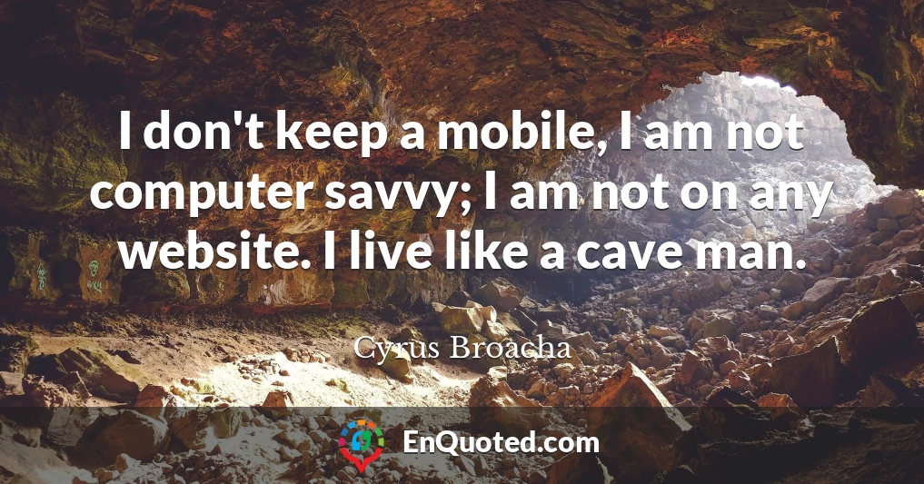 I don't keep a mobile, I am not computer savvy; I am not on any website. I live like a cave man.