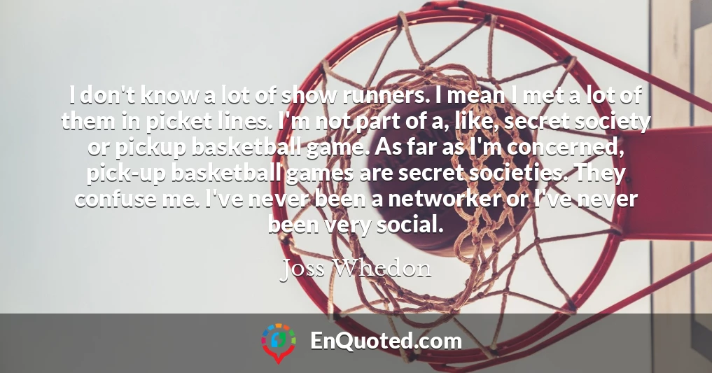I don't know a lot of show runners. I mean I met a lot of them in picket lines. I'm not part of a, like, secret society or pickup basketball game. As far as I'm concerned, pick-up basketball games are secret societies. They confuse me. I've never been a networker or I've never been very social.