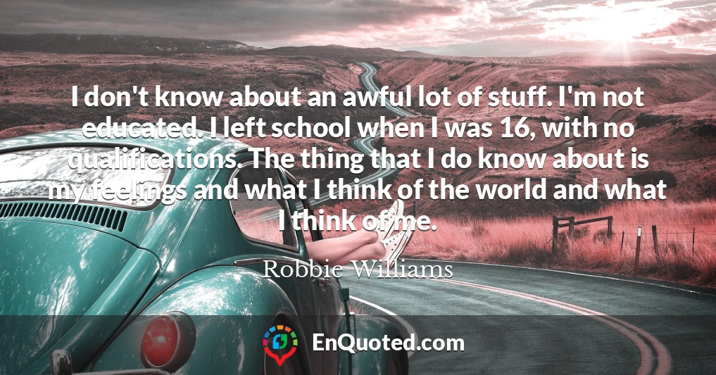 I don't know about an awful lot of stuff. I'm not educated. I left school when I was 16, with no qualifications. The thing that I do know about is my feelings and what I think of the world and what I think of me.