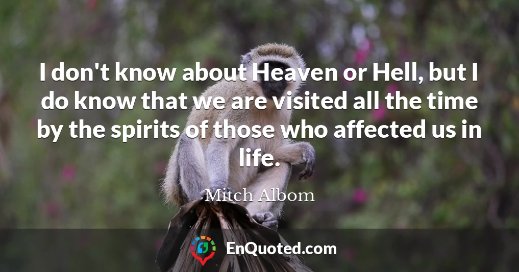 I don't know about Heaven or Hell, but I do know that we are visited all the time by the spirits of those who affected us in life.