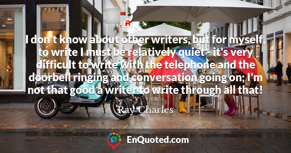 I don't know about other writers, but for myself, to write I must be relatively quiet - it's very difficult to write with the telephone and the doorbell ringing and conversation going on; I'm not that good a writer to write through all that!