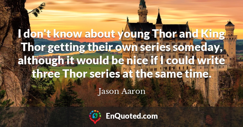 I don't know about young Thor and King Thor getting their own series someday, although it would be nice if I could write three Thor series at the same time.