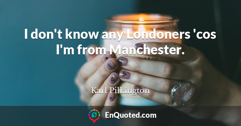 I don't know any Londoners 'cos I'm from Manchester.