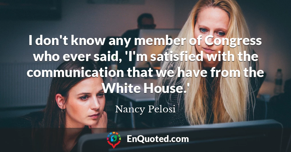 I don't know any member of Congress who ever said, 'I'm satisfied with the communication that we have from the White House.'