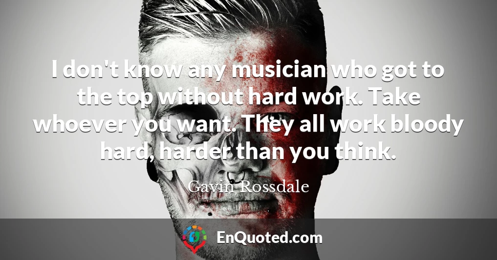 I don't know any musician who got to the top without hard work. Take whoever you want. They all work bloody hard, harder than you think.