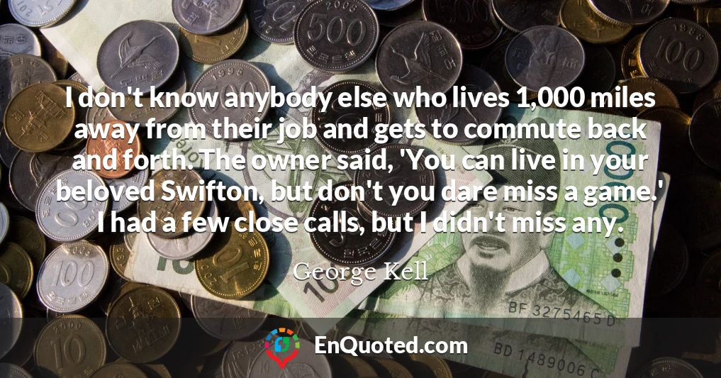 I don't know anybody else who lives 1,000 miles away from their job and gets to commute back and forth. The owner said, 'You can live in your beloved Swifton, but don't you dare miss a game.' I had a few close calls, but I didn't miss any.