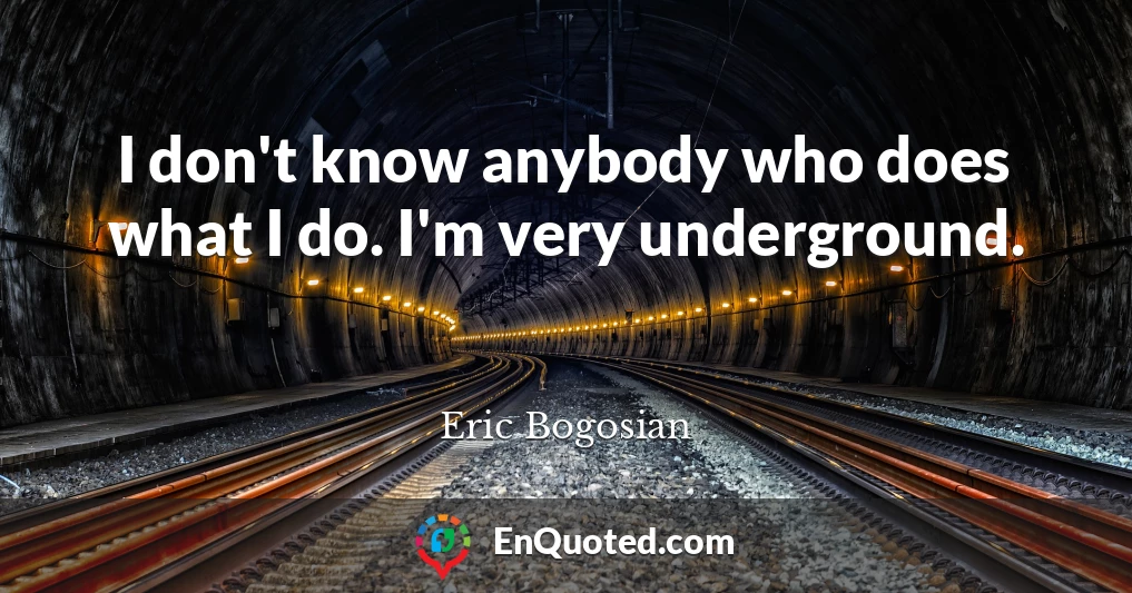I don't know anybody who does what I do. I'm very underground.