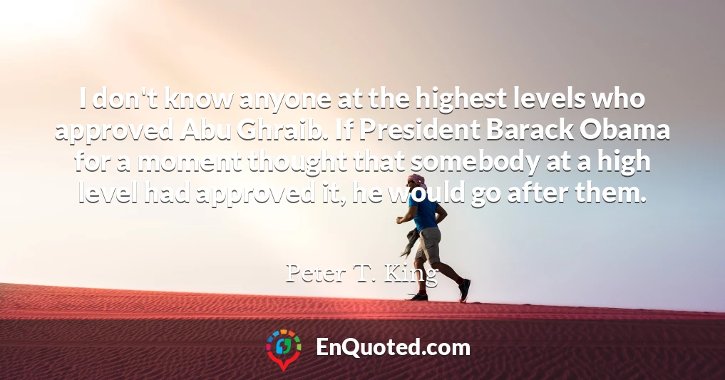 I don't know anyone at the highest levels who approved Abu Ghraib. If President Barack Obama for a moment thought that somebody at a high level had approved it, he would go after them.