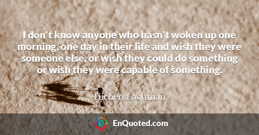 I don't know anyone who hasn't woken up one morning, one day in their life and wish they were someone else, or wish they could do something or wish they were capable of something.