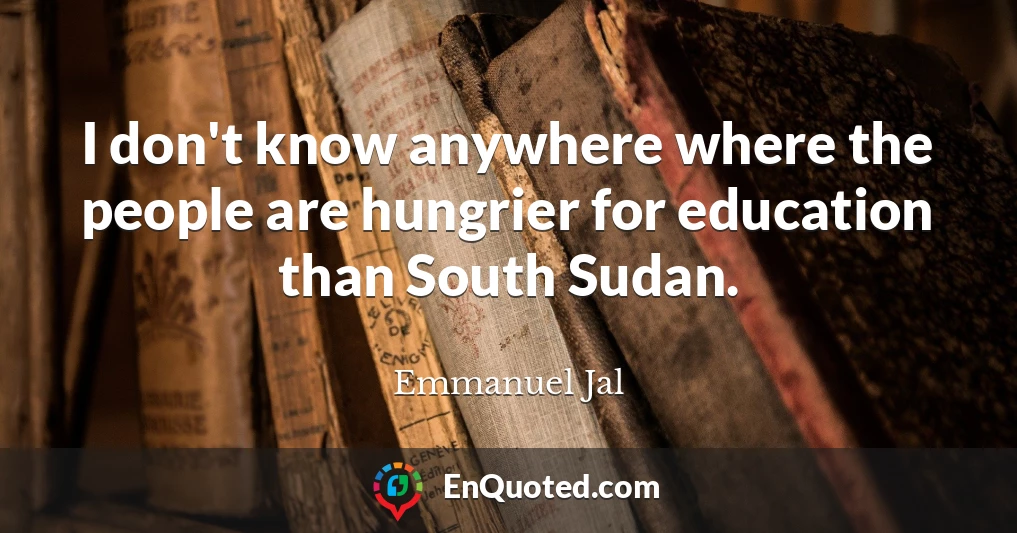 I don't know anywhere where the people are hungrier for education than South Sudan.