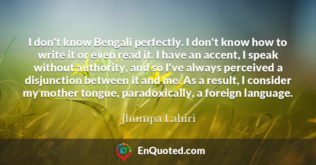 I don't know Bengali perfectly. I don't know how to write it or even read it. I have an accent, I speak without authority, and so I've always perceived a disjunction between it and me. As a result, I consider my mother tongue, paradoxically, a foreign language.
