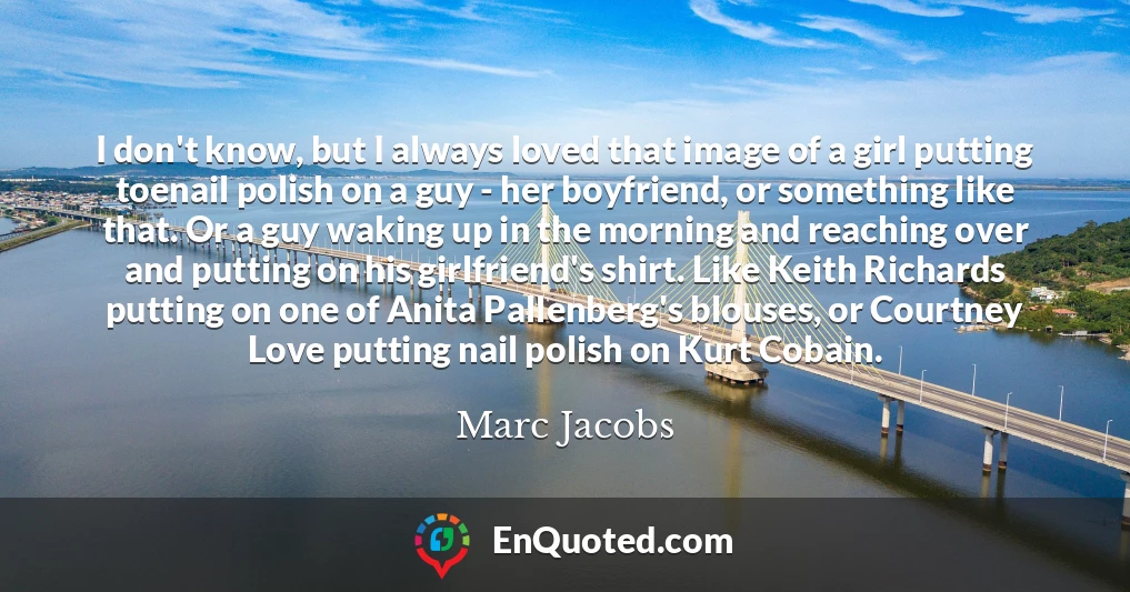 I don't know, but I always loved that image of a girl putting toenail polish on a guy - her boyfriend, or something like that. Or a guy waking up in the morning and reaching over and putting on his girlfriend's shirt. Like Keith Richards putting on one of Anita Pallenberg's blouses, or Courtney Love putting nail polish on Kurt Cobain.