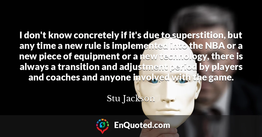 I don't know concretely if it's due to superstition, but any time a new rule is implemented into the NBA or a new piece of equipment or a new technology, there is always a transition and adjustment period by players and coaches and anyone involved with the game.