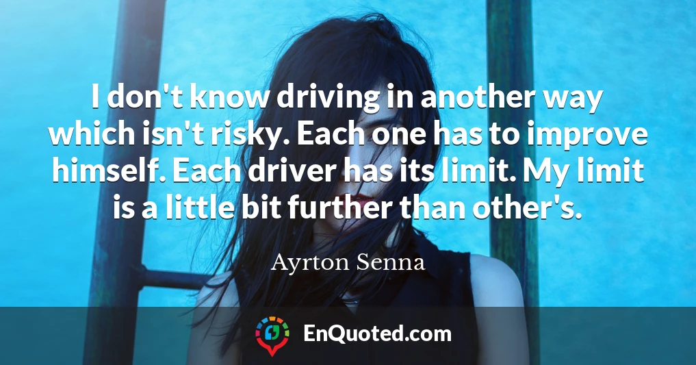 I don't know driving in another way which isn't risky. Each one has to improve himself. Each driver has its limit. My limit is a little bit further than other's.