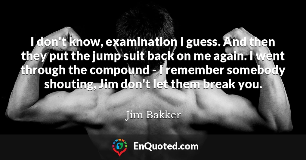 I don't know, examination I guess. And then they put the jump suit back on me again. I went through the compound - I remember somebody shouting, Jim don't let them break you.