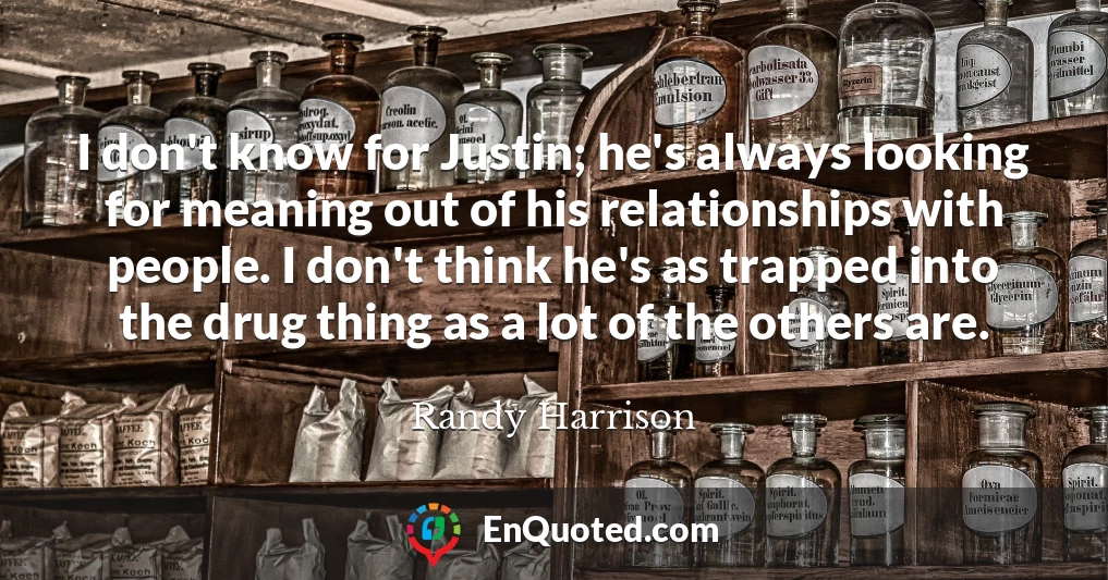 I don't know for Justin; he's always looking for meaning out of his relationships with people. I don't think he's as trapped into the drug thing as a lot of the others are.