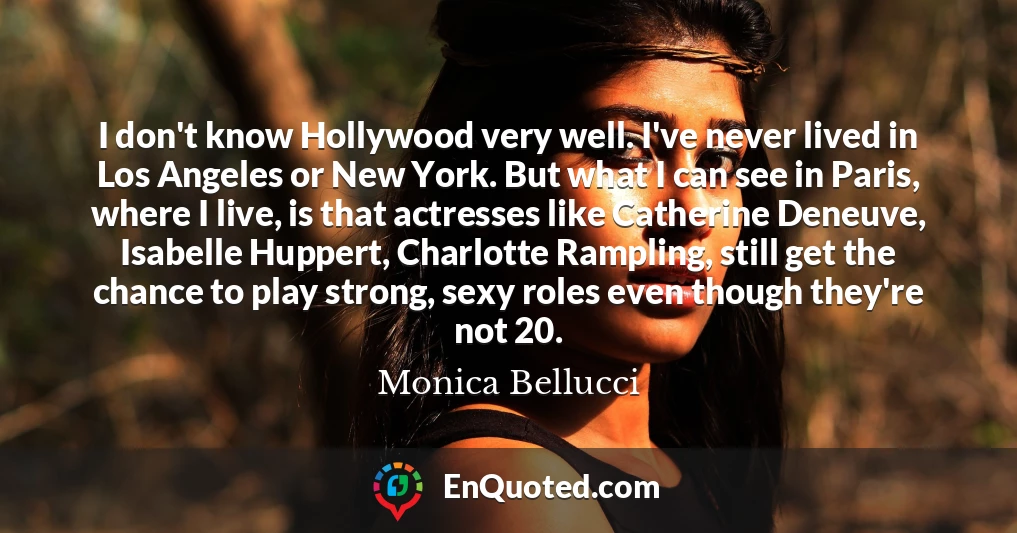 I don't know Hollywood very well. I've never lived in Los Angeles or New York. But what I can see in Paris, where I live, is that actresses like Catherine Deneuve, Isabelle Huppert, Charlotte Rampling, still get the chance to play strong, sexy roles even though they're not 20.