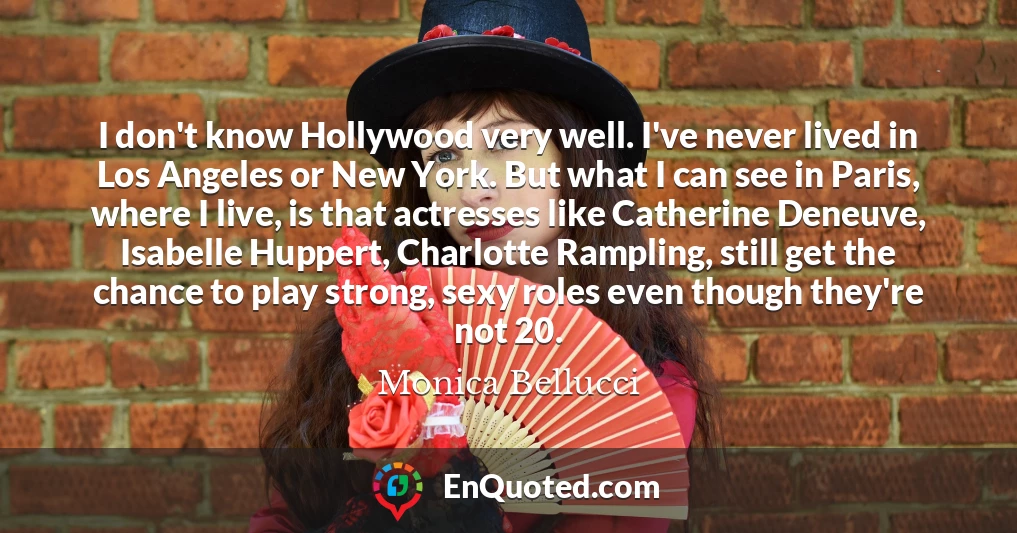 I don't know Hollywood very well. I've never lived in Los Angeles or New York. But what I can see in Paris, where I live, is that actresses like Catherine Deneuve, Isabelle Huppert, Charlotte Rampling, still get the chance to play strong, sexy roles even though they're not 20.