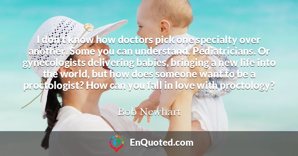 I don't know how doctors pick one specialty over another. Some you can understand. Pediatricians. Or gynecologists delivering babies, bringing a new life into the world, but how does someone want to be a proctologist? How can you fall in love with proctology?