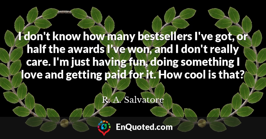 I don't know how many bestsellers I've got, or half the awards I've won, and I don't really care. I'm just having fun, doing something I love and getting paid for it. How cool is that?