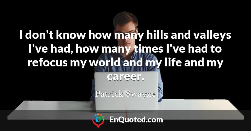 I don't know how many hills and valleys I've had, how many times I've had to refocus my world and my life and my career.