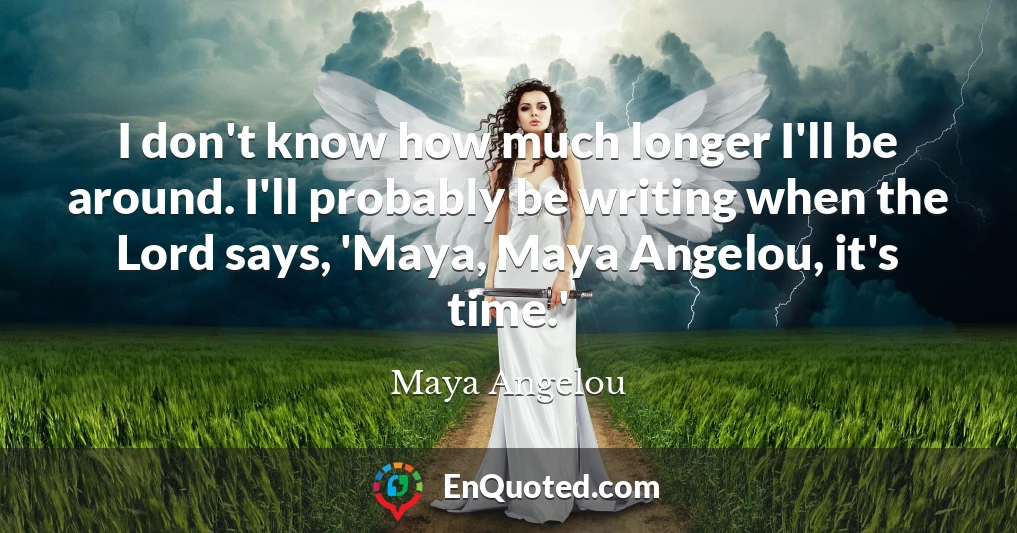 I don't know how much longer I'll be around. I'll probably be writing when the Lord says, 'Maya, Maya Angelou, it's time.'