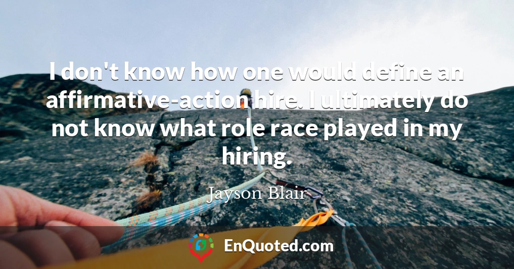 I don't know how one would define an affirmative-action hire. I ultimately do not know what role race played in my hiring.