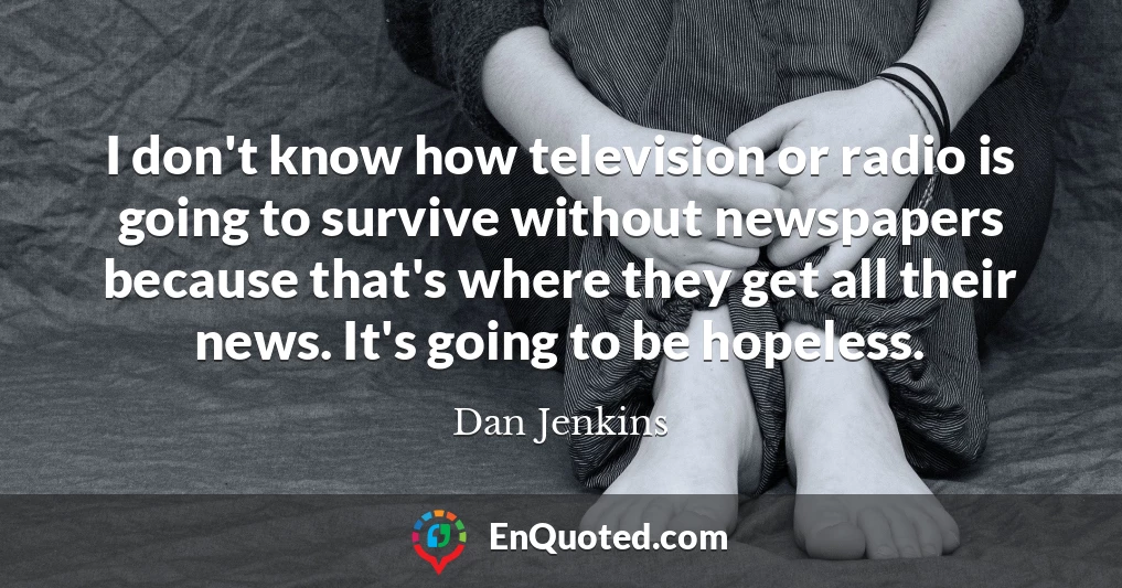 I don't know how television or radio is going to survive without newspapers because that's where they get all their news. It's going to be hopeless.