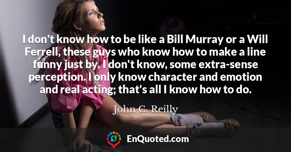 I don't know how to be like a Bill Murray or a Will Ferrell, these guys who know how to make a line funny just by, I don't know, some extra-sense perception. I only know character and emotion and real acting; that's all I know how to do.