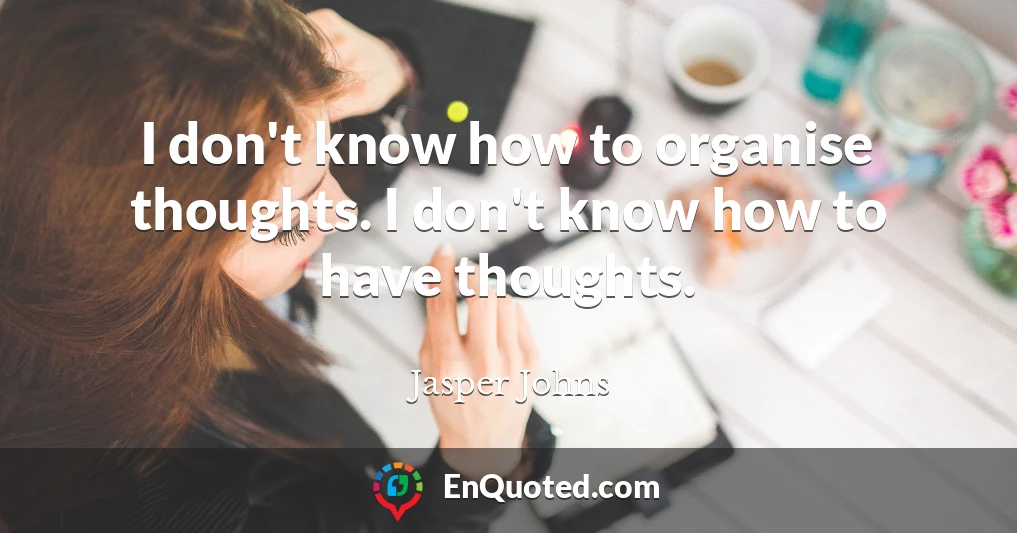I don't know how to organise thoughts. I don't know how to have thoughts.