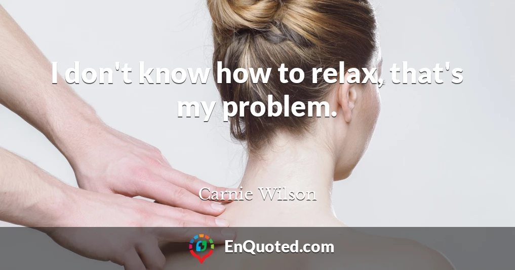 I don't know how to relax, that's my problem.