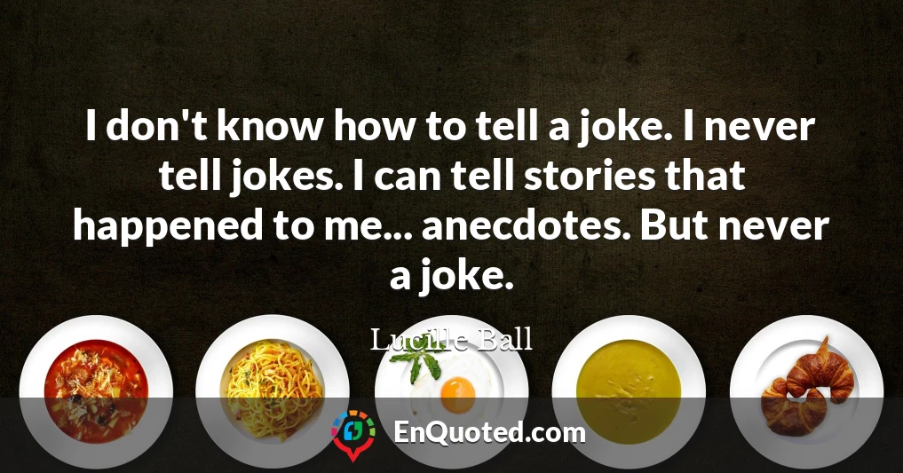 I don't know how to tell a joke. I never tell jokes. I can tell stories that happened to me... anecdotes. But never a joke.