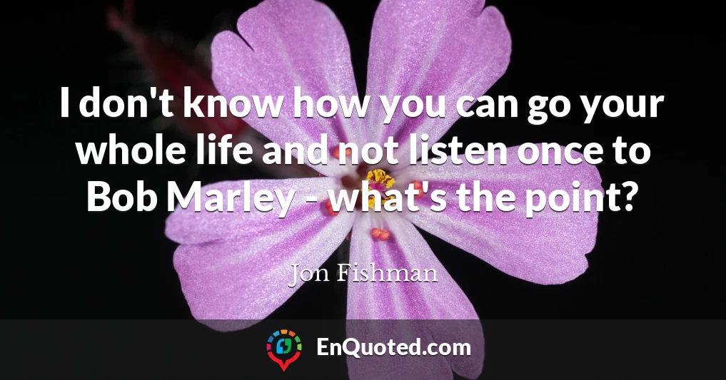 I don't know how you can go your whole life and not listen once to Bob Marley - what's the point?