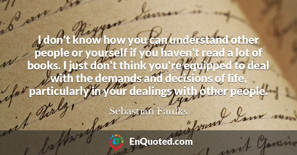 I don't know how you can understand other people or yourself if you haven't read a lot of books. I just don't think you're equipped to deal with the demands and decisions of life, particularly in your dealings with other people.