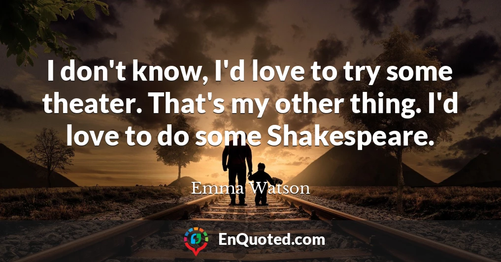 I don't know, I'd love to try some theater. That's my other thing. I'd love to do some Shakespeare.