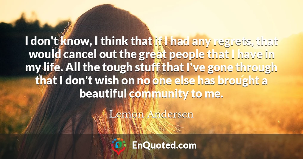 I don't know, I think that if I had any regrets, that would cancel out the great people that I have in my life. All the tough stuff that I've gone through that I don't wish on no one else has brought a beautiful community to me.
