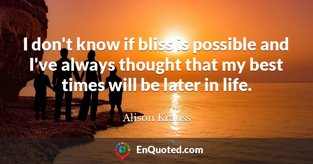 I don't know if bliss is possible and I've always thought that my best times will be later in life.