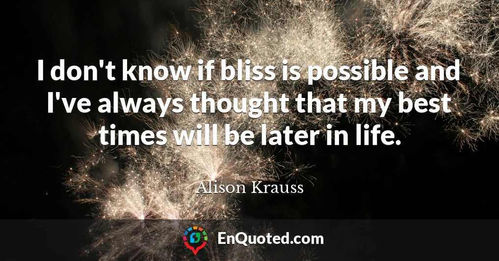 I don't know if bliss is possible and I've always thought that my best times will be later in life.