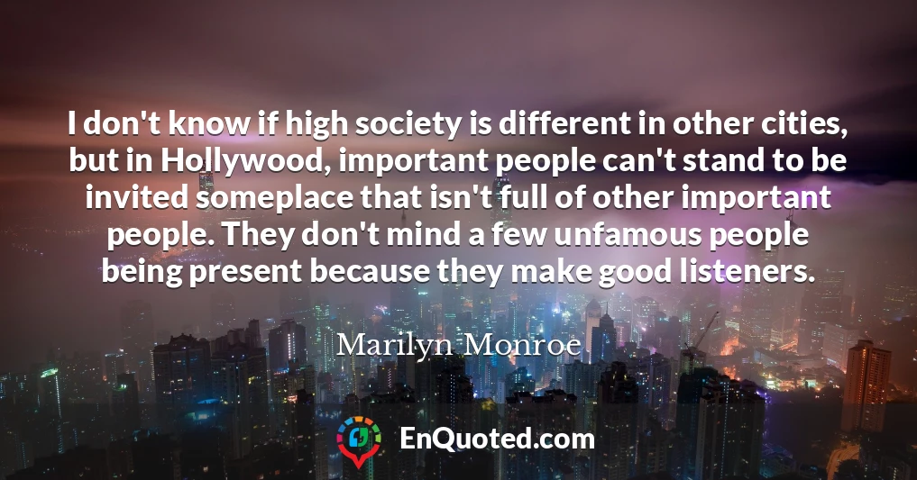 I don't know if high society is different in other cities, but in Hollywood, important people can't stand to be invited someplace that isn't full of other important people. They don't mind a few unfamous people being present because they make good listeners.