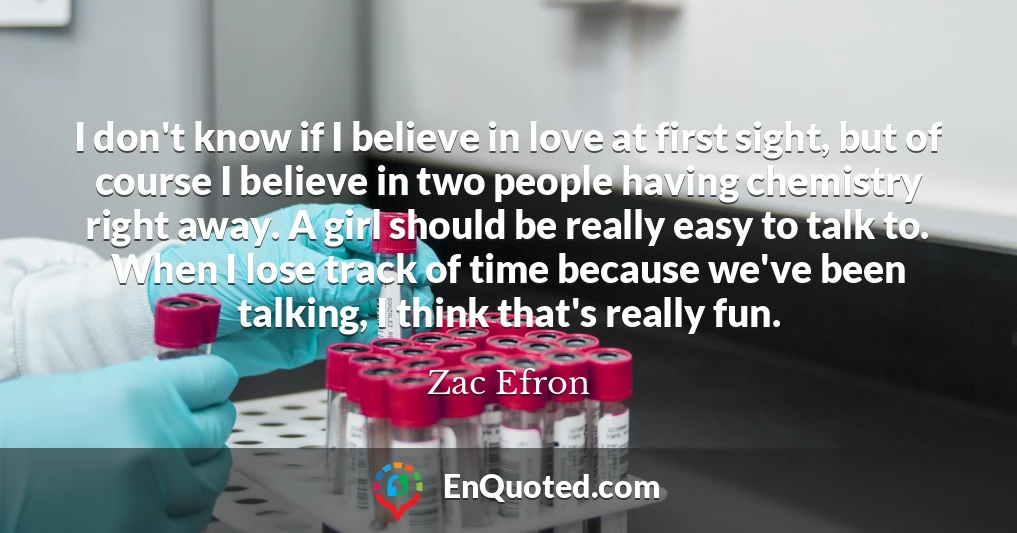 I don't know if I believe in love at first sight, but of course I believe in two people having chemistry right away. A girl should be really easy to talk to. When I lose track of time because we've been talking, I think that's really fun.