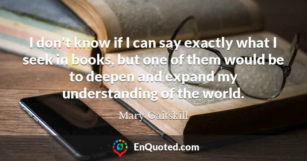 I don't know if I can say exactly what I seek in books, but one of them would be to deepen and expand my understanding of the world.