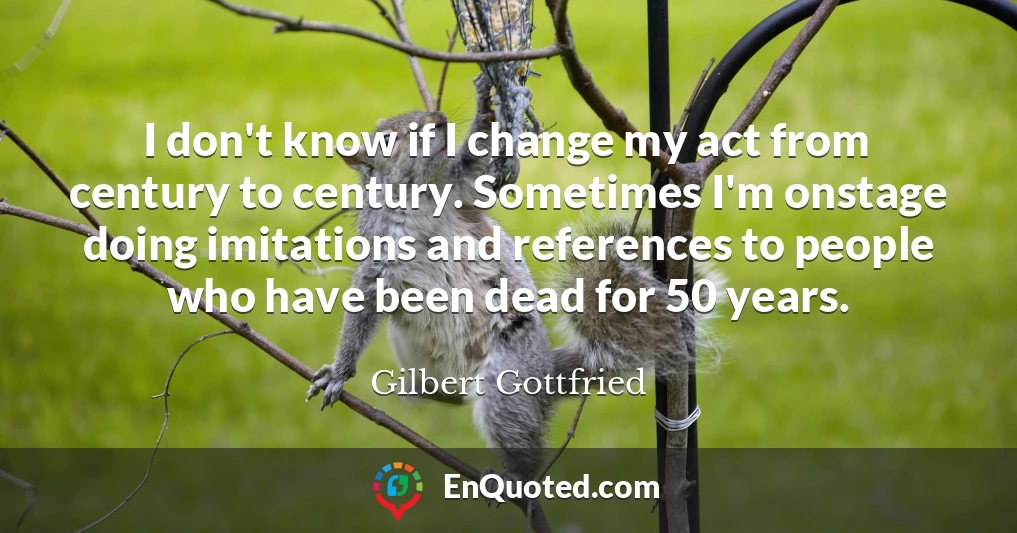 I don't know if I change my act from century to century. Sometimes I'm onstage doing imitations and references to people who have been dead for 50 years.