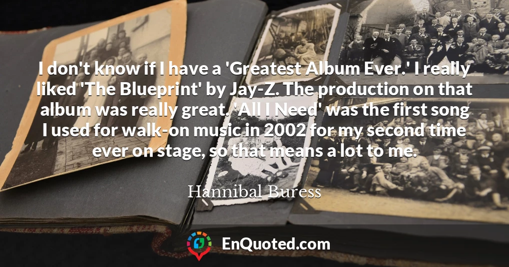 I don't know if I have a 'Greatest Album Ever.' I really liked 'The Blueprint' by Jay-Z. The production on that album was really great. 'All I Need' was the first song I used for walk-on music in 2002 for my second time ever on stage, so that means a lot to me.