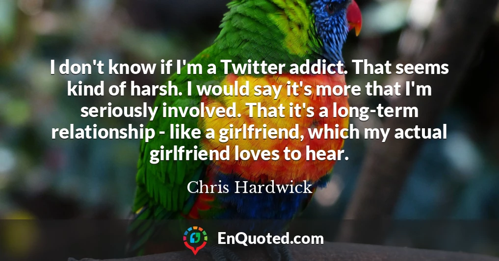 I don't know if I'm a Twitter addict. That seems kind of harsh. I would say it's more that I'm seriously involved. That it's a long-term relationship - like a girlfriend, which my actual girlfriend loves to hear.