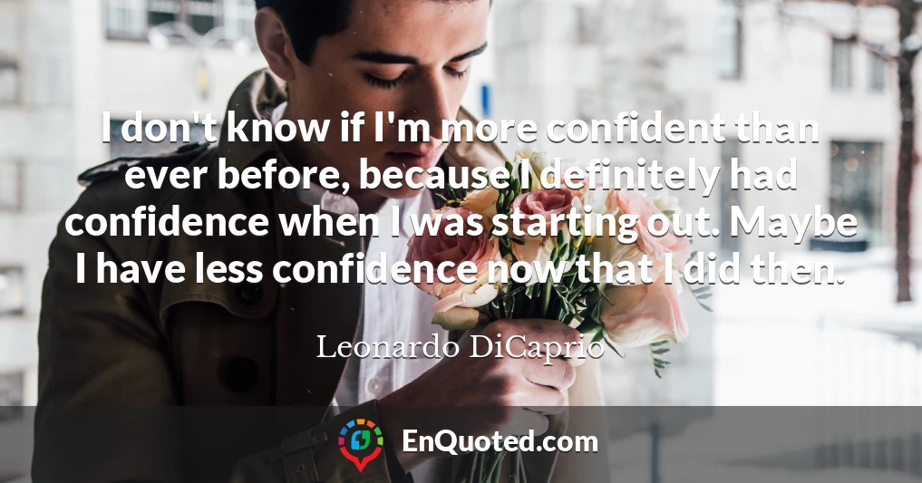 I don't know if I'm more confident than ever before, because I definitely had confidence when I was starting out. Maybe I have less confidence now that I did then.