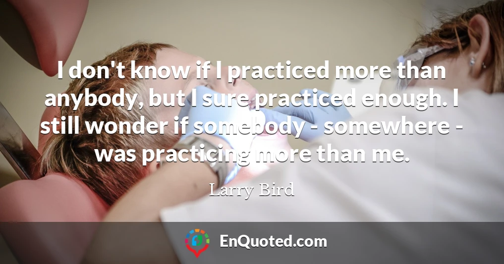 I don't know if I practiced more than anybody, but I sure practiced enough. I still wonder if somebody - somewhere - was practicing more than me.