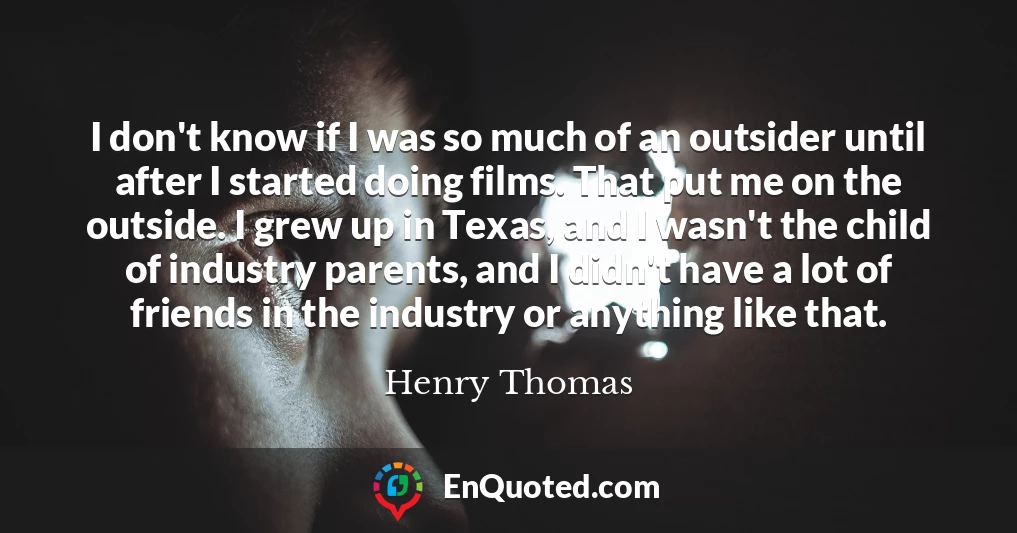 I don't know if I was so much of an outsider until after I started doing films. That put me on the outside. I grew up in Texas, and I wasn't the child of industry parents, and I didn't have a lot of friends in the industry or anything like that.